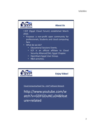 5/22/2011




                                       About Us

• ECF  (Egypt  Cloud  Forum)  established  March 
2010. 
2010
• Purpose:  a  non‐profit  open  community  for 
   professionals, Students and cloud computing 
   fans
• What do we do? 
     • Educational Sessions Events
         Educational Sessions Events.
     • ECF  is  an  official  affiliate  to  Cloud 
         Security Alliance(CSA), Egypt Chapter.
     • OpenStack Egypt User Group.
     • R&D activities.




                                       Enjoy Video!



Cloud Computing Road Trip ‐ Intel® Software Network


http://www.youtube.com/w
atch?v=GDFGDuNCuD4&feat
ure=related



                                                             2
 