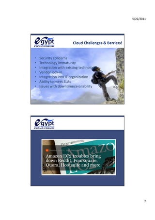 5/22/2011




                         Cloud Challenges & Barriers!


•   Security concerns 
    S     it
•   Technology immaturity 
•   Integration with existing technology 
•   Vendor lock‐in 
•   Integration into IT organization 
•   Ability to meet SLAs 
    Abilit t       t SLA
•   Issues with downtime/availability 




                                                               7
 