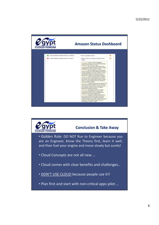 5/22/2011




                           Amazon Status Dashboard




                           Conclusion & Take Away

• Golden Rule:  DO NOT Run to Engineer because you 
aea
are  an  Engineer,  Know  the  Theory  first,  learn  it  well, 
           g ee , o         e eo y s , ea                  e ,
and then fuel your engine and move slowly but surely!

• Cloud Concepts are not all new …

• Cloud comes with clear benefits and challenges…
                                             g

• DON’T USE CLOUD because people use it!!

• Plan first and start with non‐critical apps pilot …




                                                                          8
 
