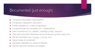 Documented (just enough)
 Component description responsibilities
 Component initialization instructions
 Profiles available (i.e., modes of operation)
 Component external interactions (i.e., collaborations)
 State characteristics (i.e., stateless, mandatory sticky- sessions)
 Data store and cache interactions (in/out of process, eviction policy, etc.)
 API documentation (e.g. Swagger, Thrift IDL, etc.)
 Failure modes of component
 Developer highlights (i.e. classes of interest)
 Decision log (core architectural changes)
 