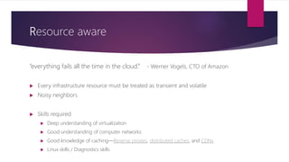 Resource aware
“everything fails all the time in the cloud.” - Werner Vogels, CTO of Amazon
 Every infrastructure resource must be treated as transient and volatile
 Noisy neighbors
 Skills required
 Deep understanding of virtualization
 Good understanding of computer networks
 Good knowledge of caching—Reverse proxies, distributed caches, and CDNs
 Linux skills / Diagnostics skills
 