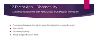 12 Factor App – Disposability
Maximize robustness with fast startup and graceful shutdown
 Process are disposable (they can be started or stopped at a moment’s notice)
 Start quickly
 Shutdown gracefully
 Be robust against sudden death
 