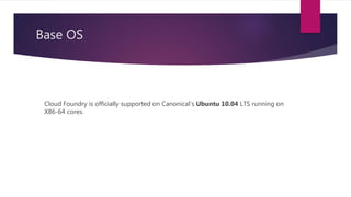 Base OS
Cloud Foundry is officially supported on Canonical’s Ubuntu 10.04 LTS running on
X86-64 cores.
 