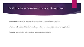 Buildpacks – Frameworks and Runtimes
Buildpacks manage the framework and runtime support of an application.
A framework encapsulates the knowledge of how to build, stage, and run an application.
Runtimes encapsulate programming language environments.
 