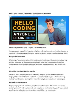 Hello Coding - Anyone Can Learn to Code! 550+ Hours of Content!
Introducing the Hello Coding - Anyone Can Learn to Code!
Your gateway to unparalleled expertise in Python, web development, machine learning, and so
much more. Embark on a transformative journey structured around three foundational pillars:
#1: Python Fundamentals
Whether you're deciphering the difference between functions and decorators or just starting
with the basics, our carefully curated modules will guide you. Transition seamlessly from
understanding Python's core concepts to crafting and deploying intricate web applications.
�
#2: Delving into AI and Machine Learning
Uncertain about convolutional neural networks? Intrigued by how chatbots understand
language? Our in-depth tutorials and hands-on projects introduce you to the mesmerizing
realm of AI and machine learning. Dive in and demystify these revolutionary technologies.
#3: Ready-to-Use Resources
Begin your projects with confidence, aided by our vast collection of templates and source
codes. Whether it's web development, data analytics, or machine learning, you'll have tools at
your fingertips to kickstart your innovations and click here for enrollment…
 
