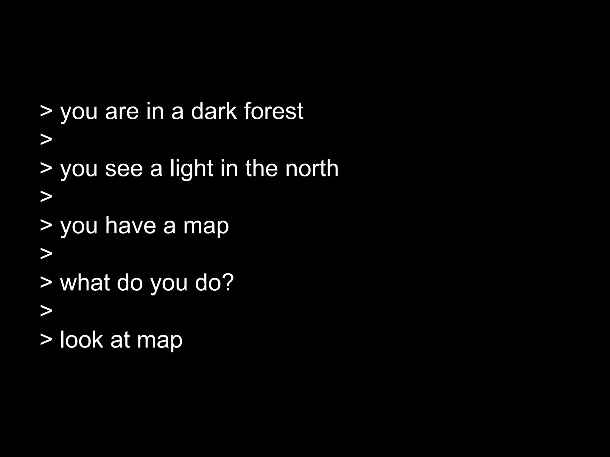 > you are in a dark forest
>
> you see a light in the north
>
> you have a map
>
> what do you do?
>
> look at map
 