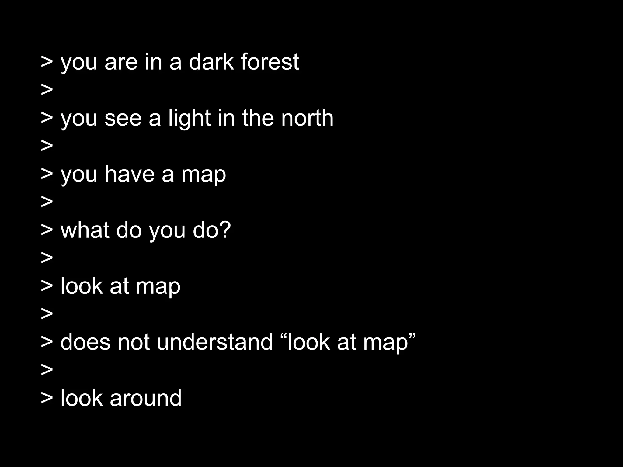 > you are in a dark forest
>
> you see a light in the north
>
> you have a map
>
> what do you do?
>
> look at map
>
> does not understand “look at map”
>
> look around
 