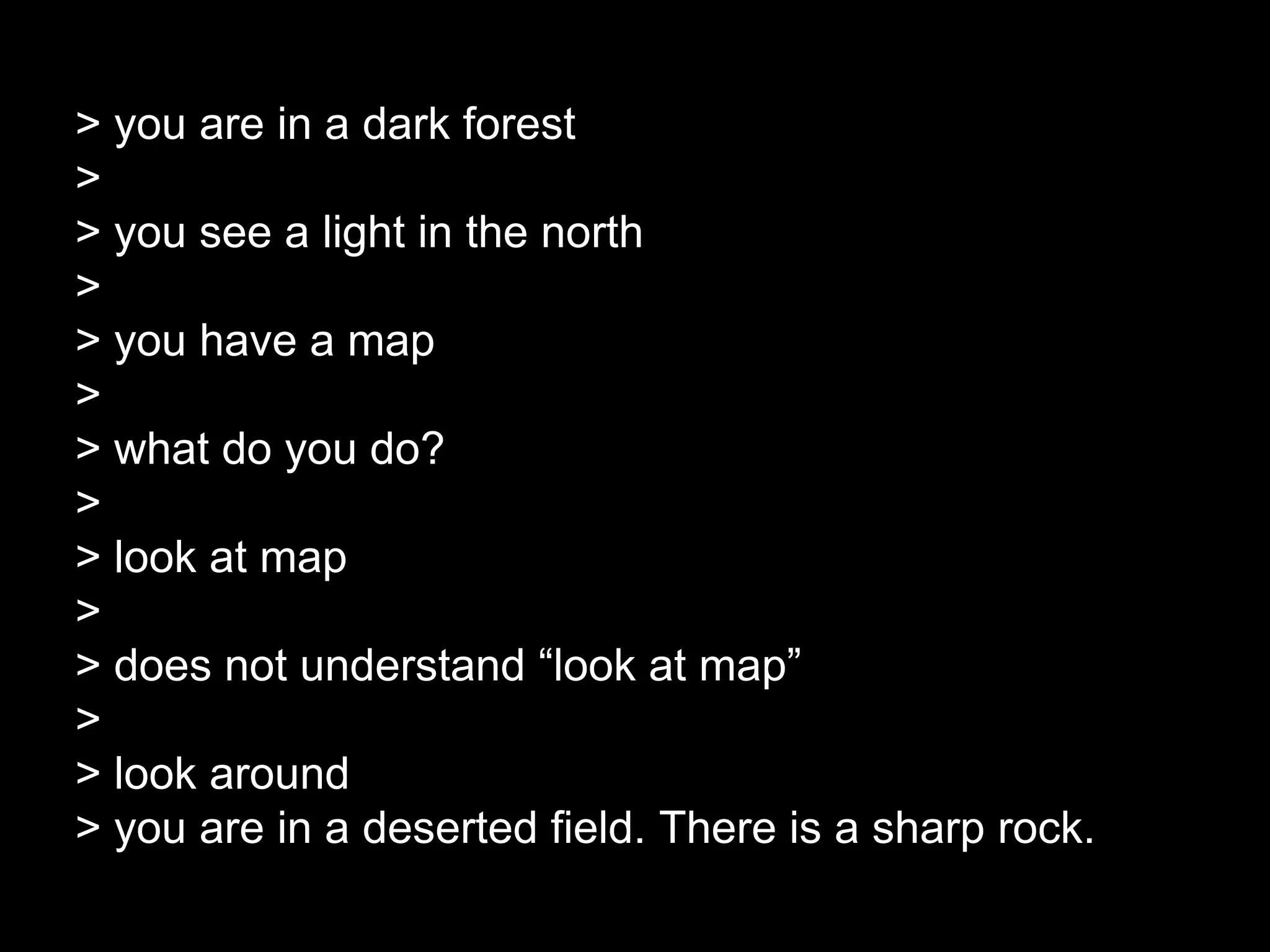 > you are in a dark forest
>
> you see a light in the north
>
> you have a map
>
> what do you do?
>
> look at map
>
> does not understand “look at map”
>
> look around
> you are in a deserted field. There is a sharp rock.
 