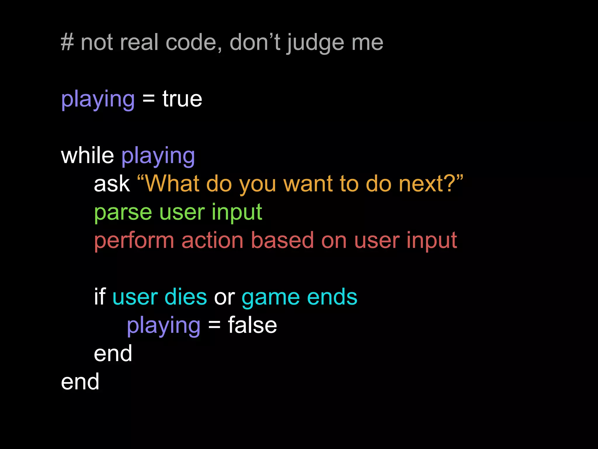 # not real code, don’t judge me
playing = true
while playing
ask “What do you want to do next?”
parse user input
perform action based on user input
if user dies or game ends
playing = false
end
end
 