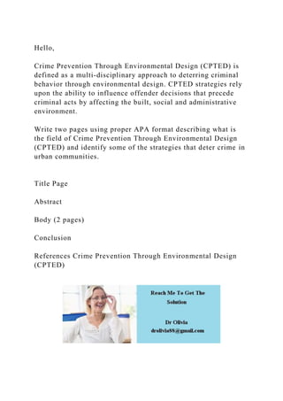 Hello,
Crime Prevention Through Environmental Design (CPTED) is
defined as a multi-disciplinary approach to deterring criminal
behavior through environmental design. CPTED strategies rely
upon the ability to influence offender decisions that precede
criminal acts by affecting the built, social and administrative
environment.
Write two pages using proper APA format describing what is
the field of Crime Prevention Through Environmental Design
(CPTED) and identify some of the strategies that deter crime in
urban communities.
Title Page
Abstract
Body (2 pages)
Conclusion
References Crime Prevention Through Environmental Design
(CPTED)
 