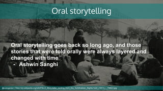 Oral storytelling
Oral storytelling goes back so long ago, and those
stories that were told orally were always layered and
changed with time
- Ashwin Sanghi
@cubicgarden | https://en.wikipedia.org/wiki/File:A_Story-teller_reciting_from_the_%22Arabian_Nights.%22_(1911)_-_TIMEA.jpg
 