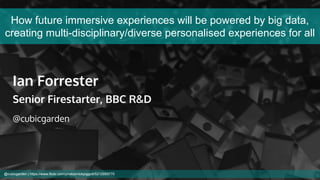 How future immersive experiences will be powered by big data,
creating multi-disciplinary/diverse personalised experiences for all
Ian Forrester
Senior Firestarter, BBC R&D
@cubicgarden
@cubicgarden | https://www.flickr.com/photos/nickpiggott/5212959770
 