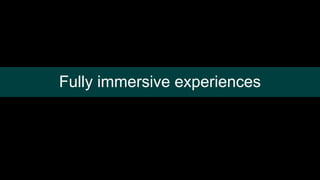 Fully immersive experiences
 
