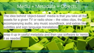 Media + Metadata = Objects
The idea behind ‘object-based’ media is that you take all the
assets for a given TV or radio show – the video clips, the
accompanying audio, any music soundtrack, and extras like
subtitles and sign language translations
wrap it up in useful metadata and then use software to ‘remix’
it as needed
@cubicgarden | https://www.flickr.com/photos/nickpiggott/5212959770
 