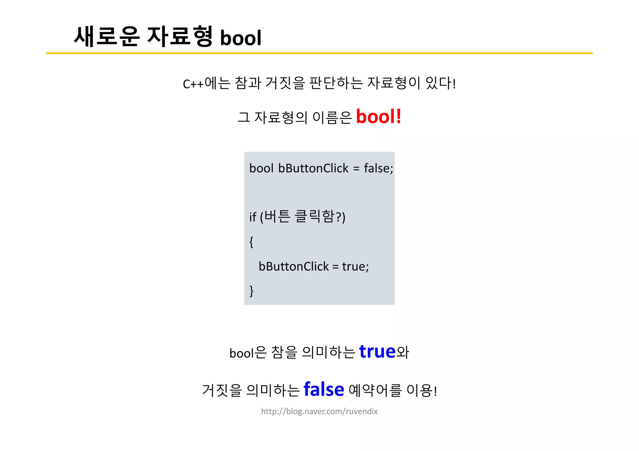 http://blog.naver.com/ruvendix
새로운 자료형 bool
C++에는 참과 거짓을 판단하는 자료형이 있다!
그 자료형의 이름은 bool!
bool은 참을 의미하는 true와
거짓을 의미하는 false 예약어를 이용!
bool bButtonClick = false;
if (버튼 클릭함?)
{
bButtonClick = true;
}
 