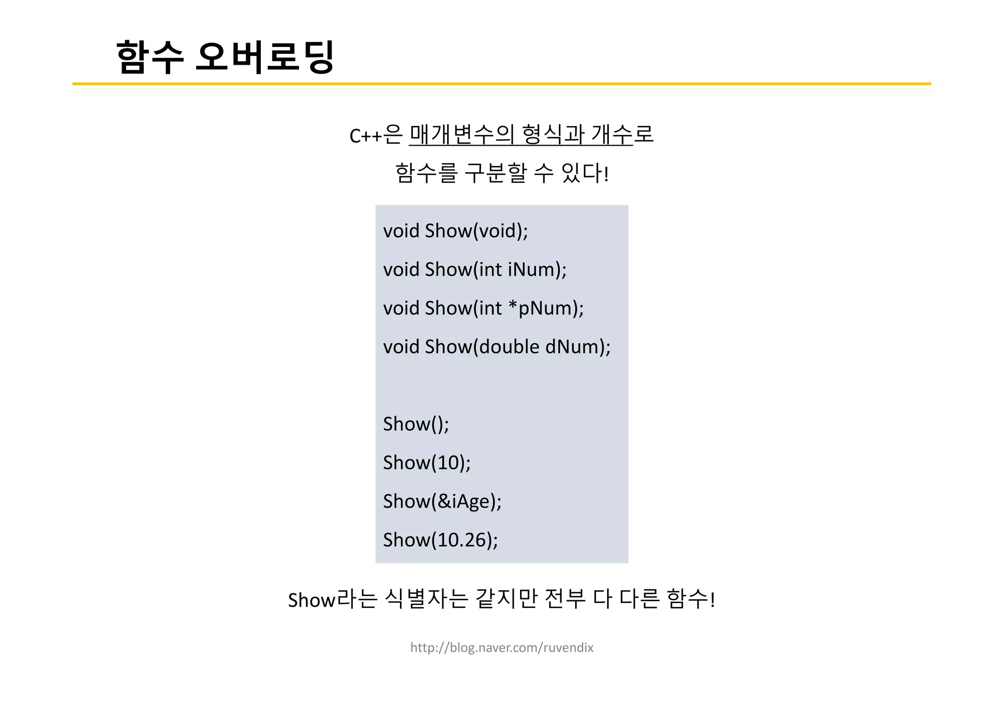 http://blog.naver.com/ruvendix
함수 오버로딩
C++은 매개변수의 형식과 개수로
함수를 구분할 수 있다!
Show라는 식별자는 같지만 전부 다 다른 함수!
void Show(void);
void Show(int iNum);
void Show(int *pNum);
void Show(double dNum);
Show();
Show(10);
Show(&iAge);
Show(10.26);
 