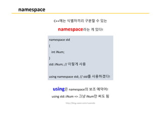 http://blog.naver.com/ruvendix
namespace
C++에는 식별자끼리 구분할 수 있는
namespace라는 게 있다!
using은 namespace의 보조 예약어!
using std::iNum => 그냥 iNum만 써도 됨
namespace std
{
int iNum;
}
std::iNum; // 이렇게 사용
using namespace std; // std를 사용하겠다!
 