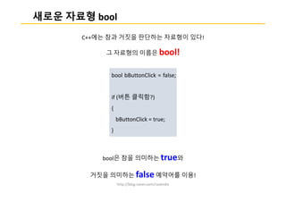http://blog.naver.com/ruvendix
새로운 자료형 bool
C++에는 참과 거짓을 판단하는 자료형이 있다!
그 자료형의 이름은 bool!
bool은 참을 의미하는 true와
거짓을 의미하는 false 예약어를 이용!
bool bButtonClick = false;
if (버튼 클릭함?)
{
bButtonClick = true;
}
 