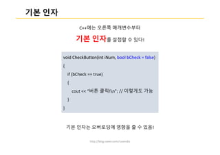 http://blog.naver.com/ruvendix
기본 인자
C++에는 오른쪽 매개변수부터
기본 인자를 설정할 수 있다!
기본 인자는 오버로딩에 영향을 줄 수 있음!
void CheckButton(int iNum, bool bCheck = false)
{
if (bCheck == true)
{
cout << “버튼 클릭!n”; // 이렇게도 가능
}
}
 