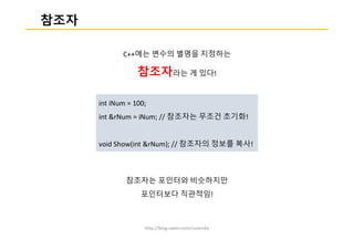 http://blog.naver.com/ruvendix
참조자
C++에는 변수의 별명을 지정하는
참조자라는 게 있다!
참조자는 포인터와 비슷하지만
포인터보다 직관적임!
int iNum = 100;
int &rNum = iNum; // 참조자는 무조건 초기화!
void Show(int &rNum); // 참조자의 정보를 복사!
 