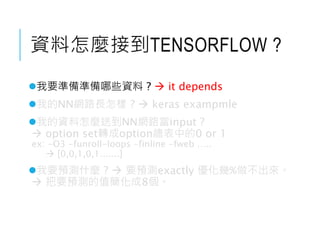 資料怎麼接到TENSORFLOW ?
我要準備準備哪些資料 ?  it depends
我的NN網路長怎樣 ?  keras exampmle
我的資料怎麼送到NN網路當input ?
 option set轉成option總表中的0 or 1
ex: -O3 -funroll-loops -finline -fweb …..
 [0,0,1,0,1.......]
我要預測什麼 ?  要預測exactly 優化幾%做不出來。
 把要預測的值簡化成8個。
 