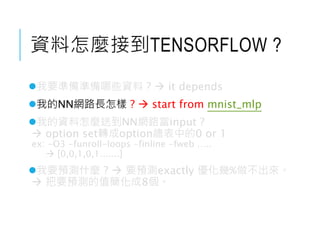 資料怎麼接到TENSORFLOW ?
我要準備準備哪些資料 ?  it depends
我的NN網路長怎樣 ?  start from mnist_mlp
我的資料怎麼送到NN網路當input ?
 option set轉成option總表中的0 or 1
ex: -O3 -funroll-loops -finline -fweb …..
 [0,0,1,0,1.......]
我要預測什麼 ?  要預測exactly 優化幾%做不出來。
 把要預測的值簡化成8個。
 