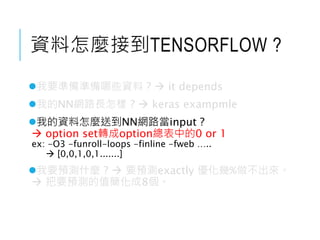 資料怎麼接到TENSORFLOW ?
我要準備準備哪些資料 ?  it depends
我的NN網路長怎樣 ?  keras exampmle
我的資料怎麼送到NN網路當input ?
 option set轉成option總表中的0 or 1
ex: -O3 -funroll-loops -finline -fweb …..
 [0,0,1,0,1.......]
我要預測什麼 ?  要預測exactly 優化幾%做不出來。
 把要預測的值簡化成8個。
 
