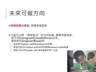 未來可做方向
認真唸書和實驗, 把精準度提高
之後可以朝 “模型組合”的方向前進, 簡單來說就是:
把不同的program的model都train出來,
當有新的program要tune時:
1. 檢測基本option set對新program的影響。
2. 看這些基本的option set的結果和哪個trained model最像
3. 要跑分前先問model, 真的預測會變好再下去跑。
 
