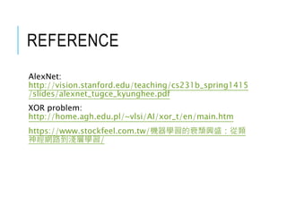 REFERENCE
AlexNet:
http://vision.stanford.edu/teaching/cs231b_spring1415
/slides/alexnet_tugce_kyunghee.pdf
XOR problem:
http://home.agh.edu.pl/~vlsi/AI/xor_t/en/main.htm
https://www.stockfeel.com.tw/機器學習的衰頹興盛：從類
神經網路到淺層學習/
 