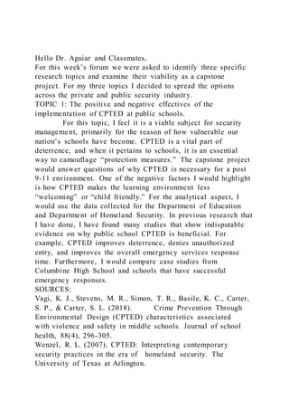 Hello Dr. Aguiar and Classmates,
For this week’s forum we were asked to identify three specific
research topics and examine their viability as a capstone
project. For my three topics I decided to spread the options
across the private and public security industry.
TOPIC 1: The positive and negative effectives of the
implementation of CPTED at public schools.
For this topic, I feel it is a viable subject for security
management, primarily for the reason of how vulnerable our
nation’s schools have become. CPTED is a vital part of
deterrence, and when it pertains to schools, it is an essential
way to camouflage “protection measures.” The capstone project
would answer questions of why CPTED is necessary for a post
9-11 environment. One of the negative factors I would highlight
is how CPTED makes the learning environment less
“welcoming” or “child friendly.” For the analytical aspect, I
would use the data collected for the Department of Education
and Department of Homeland Security. In previous research that
I have done, I have found many studies that show indisputable
evidence on why public school CPTED is beneficial. For
example, CPTED improves deterrence, denies unauthorized
entry, and improves the overall emergency services response
time. Furthermore, I would compare case studies from
Columbine High School and schools that have successful
emergency responses.
SOURCES:
Vagi, K. J., Stevens, M. R., Simon, T. R., Basile, K. C., Carter,
S. P., & Carter, S. L. (2018). Crime Prevention Through
Environmental Design (CPTED) characteristics associated
with violence and safety in middle schools. Journal of school
health, 88(4), 296-305.
Wenzel, R. L. (2007). CPTED: Interpreting contemporary
security practices in the era of homeland security. The
University of Texas at Arlington.
 