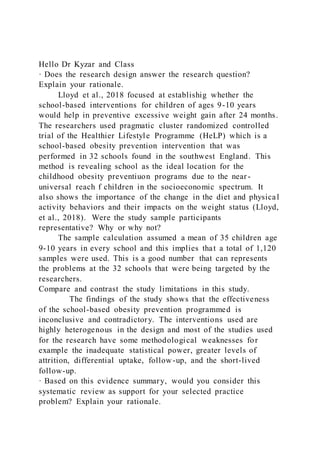 Hello Dr Kyzar and Class
· Does the research design answer the research question?
Explain your rationale.
Lloyd et al., 2018 focused at establishig whether the
school-based interventions for children of ages 9-10 years
would help in preventive excessive weight gain after 24 months.
The researchers used pragmatic cluster randomized controlled
trial of the Healthier Lifestyle Programme (HeLP) which is a
school-based obesity prevention intervention that was
performed in 32 schools found in the southwest England. This
method is revealing school as the ideal location for the
childhood obesity preventiuon programs due to the near-
universal reach f children in the socioeconomic spectrum. It
also shows the importance of the change in the diet and physical
activity behaviors and their impacts on the weight status (Lloyd,
et al., 2018). Were the study sample participants
representative? Why or why not?
The sample calculation assumed a mean of 35 children age
9-10 years in every school and this implies that a total of 1,120
samples were used. This is a good number that can represents
the problems at the 32 schools that were being targeted by the
researchers.
Compare and contrast the study limitations in this study.
The findings of the study shows that the effectiveness
of the school-based obesity prevention programmed is
inconclusive and contradictory. The interventions used are
highly heterogenous in the design and most of the studies used
for the research have some methodological weaknesses for
example the inadequate statistical power, greater levels of
attrition, differential uptake, follow-up, and the short-lived
follow-up.
· Based on this evidence summary, would you consider this
systematic review as support for your selected practice
problem? Explain your rationale.
 