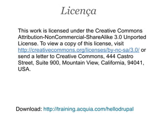 This work is licensed under the Creative Commons
Attribution-NonCommercial-ShareAlike 3.0 Unported
License. To view a copy of this license, visit
http://creativecommons.org/licenses/by-nc-sa/3.0/ or
send a letter to Creative Commons, 444 Castro
Street, Suite 900, Mountain View, California, 94041,
USA.
Download: http://training.acquia.com/hellodrupal
Licença
 