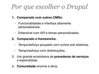 Por que escolher o Drupal
1. Comparado com outros CMSs:
! Funcionalidades e interface altamente
personalizáveis.
! Extensível com API e temas personalizados.
2. Comparado a frameworks:
! Tempo/esforço poupado com outros sub sistemas.
! Tempo/esforço com distribuições.
3. Um grande ecosistema de provedores de serviços
e especialistas.
4. Comunidade enorme e ativa.
 