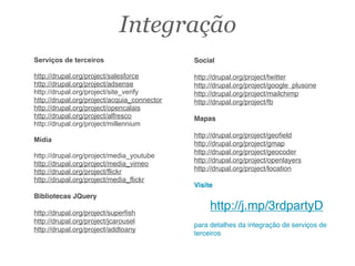 Serviços de terceiros
http://drupal.org/project/salesforce
http://drupal.org/project/adsense
http://drupal.org/project/site_verify
http://drupal.org/project/acquia_connector
http://drupal.org/project/opencalais
http://drupal.org/project/alfresco
http://drupal.org/project/millennium
Mídia
http://drupal.org/project/media_youtube
http://drupal.org/project/media_vimeo
http://drupal.org/project/flickr
http://drupal.org/project/media_flickr
Bibliotecas JQuery
http://drupal.org/project/superﬁsh
http://drupal.org/project/jcarousel
http://drupal.org/project/addtoany
Social
http://drupal.org/project/twitter
http://drupal.org/project/google_plusone
http://drupal.org/project/mailchimp
http://drupal.org/project/fb
Mapas
http://drupal.org/project/geoﬁeld
http://drupal.org/project/gmap
http://drupal.org/project/geocoder
http://drupal.org/project/openlayers
http://drupal.org/project/location
Visite
http://j.mp/3rdpartyD
para detalhes da integração de serviços de
terceiros
Integração
 