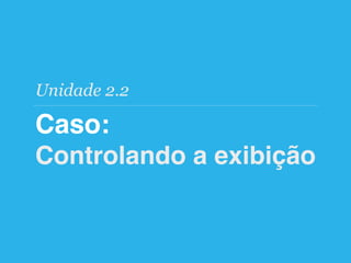 Caso:
Controlando a exibição
Unidade 2.2
 
