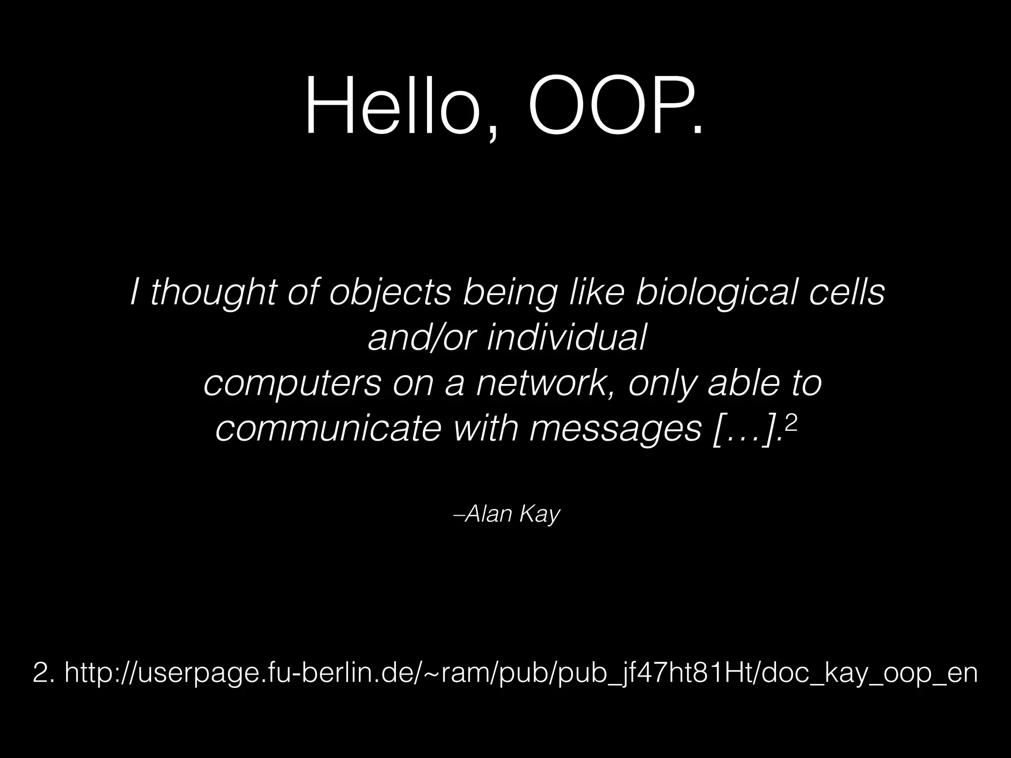 –Alan Kay
I thought of objects being like biological cells
and/or individual
 computers on a network, only able to
communicate with messages […].2
Hello, OOP.
2. http://userpage.fu-berlin.de/~ram/pub/pub_jf47ht81Ht/doc_kay_oop_en
 