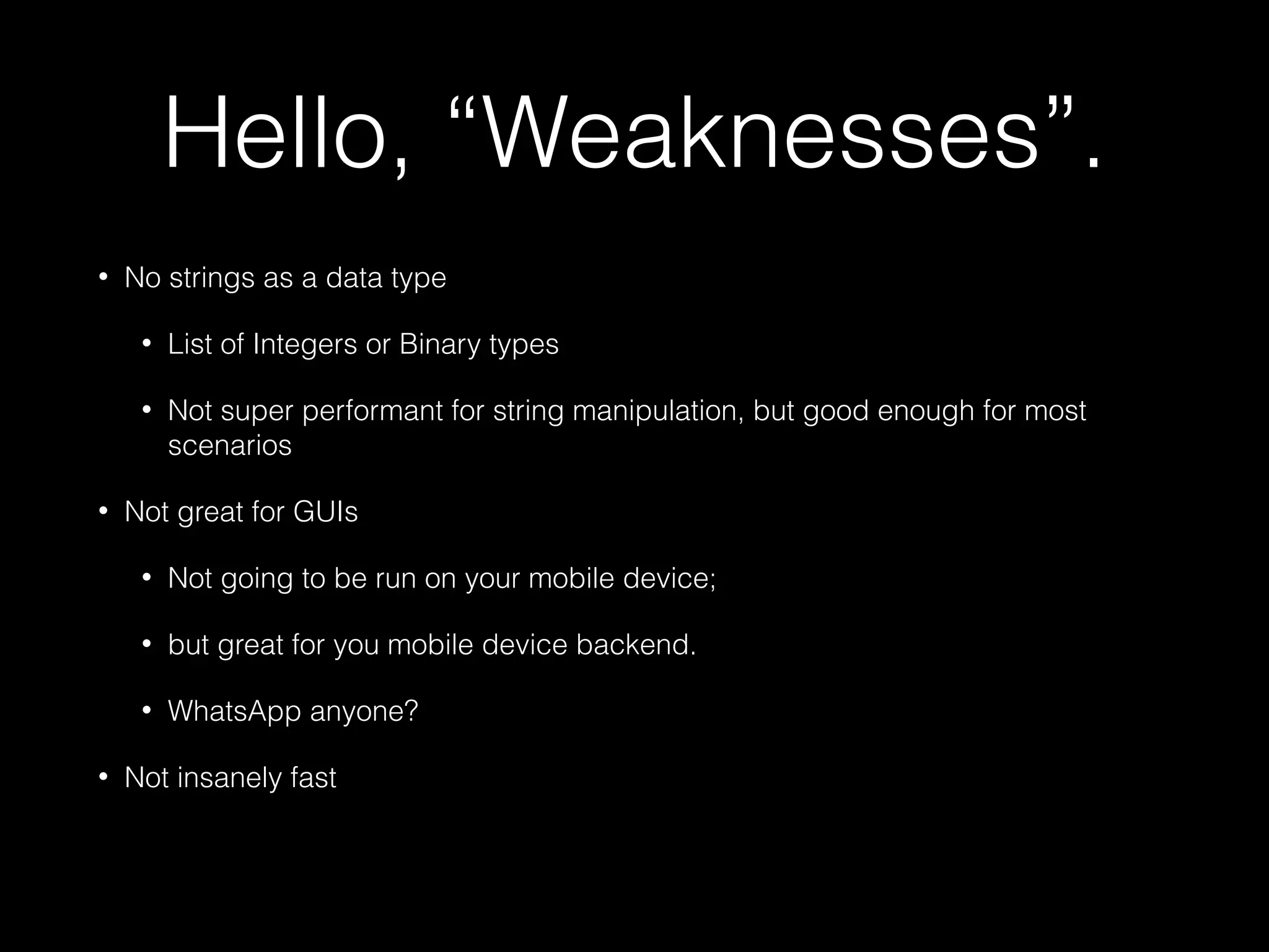 Hello, “Weaknesses”.
• No strings as a data type
• List of Integers or Binary types
• Not super performant for string manipulation, but good enough for most
scenarios
• Not great for GUIs
• Not going to be run on your mobile device;
• but great for you mobile device backend.
• WhatsApp anyone?
• Not insanely fast
 