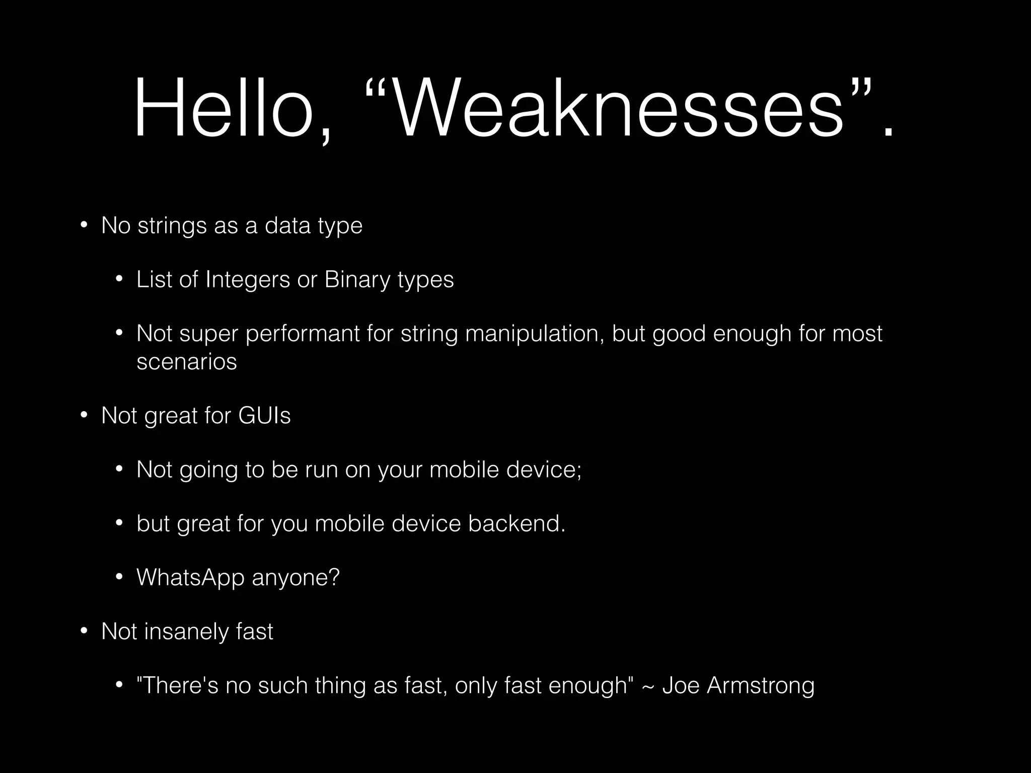 Hello, “Weaknesses”.
• No strings as a data type
• List of Integers or Binary types
• Not super performant for string manipulation, but good enough for most
scenarios
• Not great for GUIs
• Not going to be run on your mobile device;
• but great for you mobile device backend.
• WhatsApp anyone?
• Not insanely fast
• "There's no such thing as fast, only fast enough" ~ Joe Armstrong
 