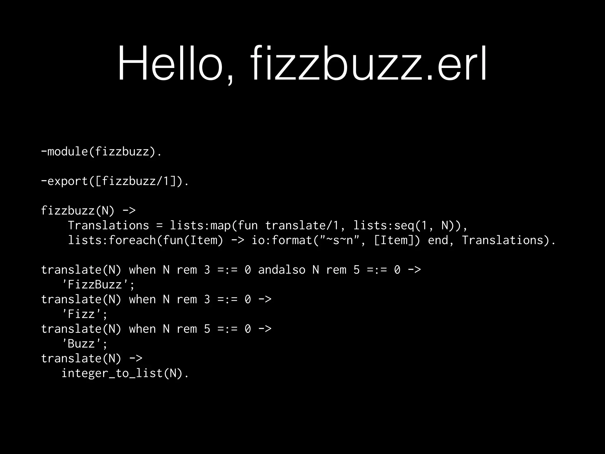 Hello, ﬁzzbuzz.erl
-module(fizzbuzz).
-export([fizzbuzz/1]).
fizzbuzz(N) ->
Translations = lists:map(fun translate/1, lists:seq(1, N)),
lists:foreach(fun(Item) -> io:format("~s~n", [Item]) end, Translations).
translate(N) when N rem 3 =:= 0 andalso N rem 5 =:= 0 ->
'FizzBuzz';
translate(N) when N rem 3 =:= 0 ->
'Fizz';
translate(N) when N rem 5 =:= 0 ->
'Buzz';
translate(N) ->
integer_to_list(N).
 