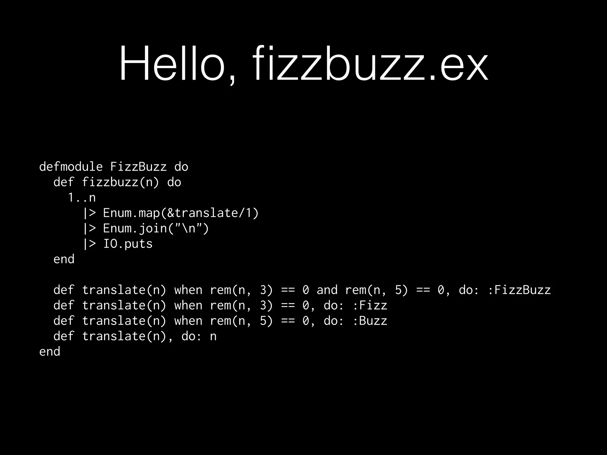 Hello, ﬁzzbuzz.ex
defmodule FizzBuzz do
def fizzbuzz(n) do
1..n
|> Enum.map(&translate/1)
|> Enum.join("n")
|> IO.puts
end
def translate(n) when rem(n, 3) == 0 and rem(n, 5) == 0, do: :FizzBuzz
def translate(n) when rem(n, 3) == 0, do: :Fizz
def translate(n) when rem(n, 5) == 0, do: :Buzz
def translate(n), do: n
end
 
