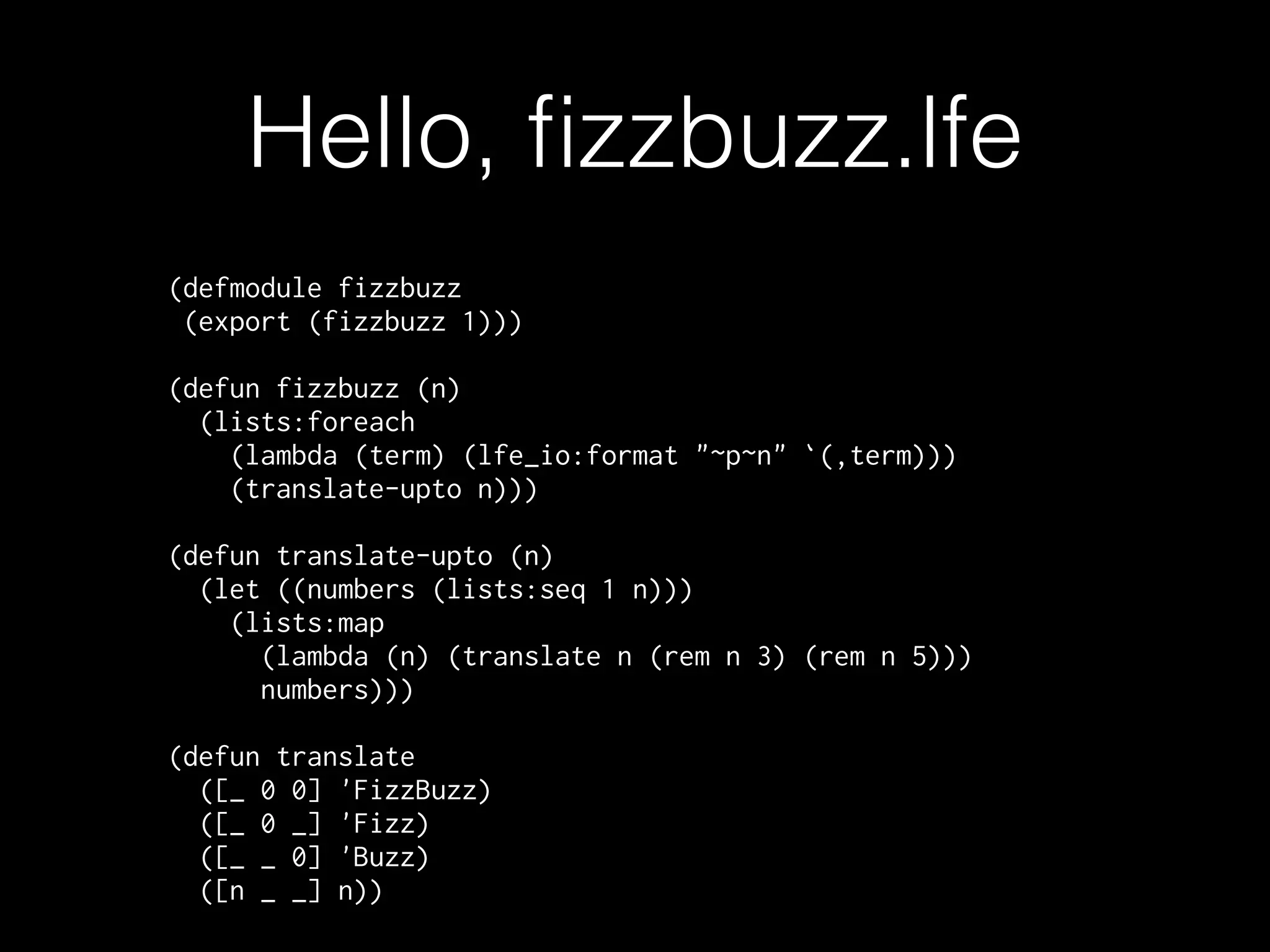 Hello, ﬁzzbuzz.lfe
(defmodule fizzbuzz
(export (fizzbuzz 1)))
(defun fizzbuzz (n)
(lists:foreach
(lambda (term) (lfe_io:format "~p~n" `(,term)))
(translate-upto n)))
(defun translate-upto (n)
(let ((numbers (lists:seq 1 n)))
(lists:map
(lambda (n) (translate n (rem n 3) (rem n 5)))
numbers)))
(defun translate
([_ 0 0] 'FizzBuzz)
([_ 0 _] 'Fizz)
([_ _ 0] 'Buzz)
([n _ _] n))
 