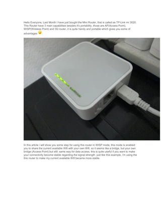 Hello Everyone, Last Month I have just bought the Mini Router, that is called as TP-Link mr 3020.
This Router have 3 main capabilities besides it's portability, those are AP(Access Point),
WISP(Wireless Point) and 3G router, it is quite handy and portable which gives you some of
advantages .
In this article i will show you some step for using this router in WISP mode, this mode is enabled
you to share the current available Wifi with your own Wifi, so it seems like a bridge, but your own
bridge (Access Point) but still, same way for data access, this is quite useful if you want to make
your connectivity become stable regarding the signal strength. just like this example, i'm using the
this router to make my current available Wifi became more stable.
 