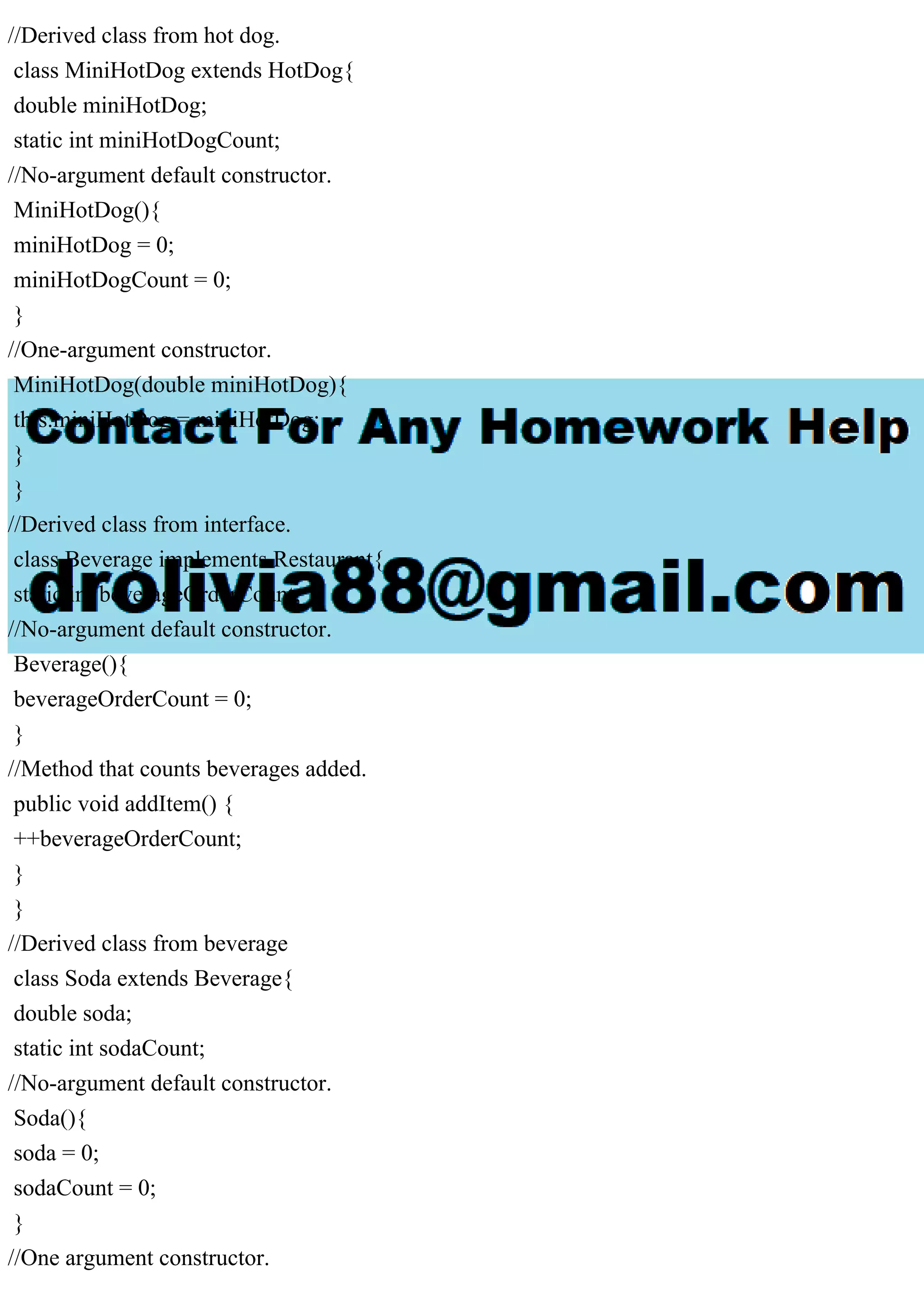 //Derived class from hot dog.
class MiniHotDog extends HotDog{
double miniHotDog;
static int miniHotDogCount;
//No-argument default constructor.
MiniHotDog(){
miniHotDog = 0;
miniHotDogCount = 0;
}
//One-argument constructor.
MiniHotDog(double miniHotDog){
this.miniHotDog = miniHotDog;
}
}
//Derived class from interface.
class Beverage implements Restaurant{
static int beverageOrderCount;
//No-argument default constructor.
Beverage(){
beverageOrderCount = 0;
}
//Method that counts beverages added.
public void addItem() {
++beverageOrderCount;
}
}
//Derived class from beverage
class Soda extends Beverage{
double soda;
static int sodaCount;
//No-argument default constructor.
Soda(){
soda = 0;
sodaCount = 0;
}
//One argument constructor.
 