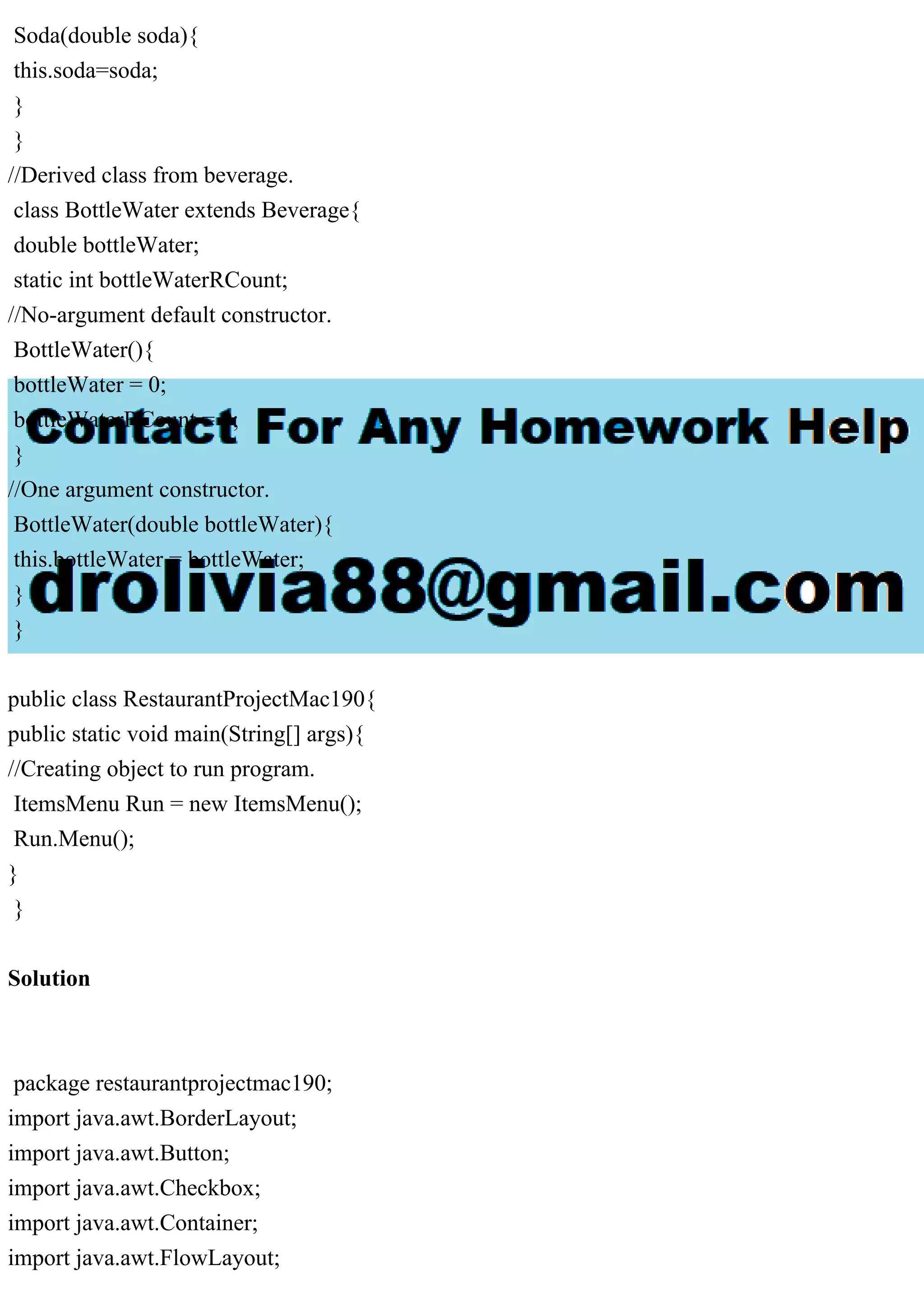 Soda(double soda){
this.soda=soda;
}
}
//Derived class from beverage.
class BottleWater extends Beverage{
double bottleWater;
static int bottleWaterRCount;
//No-argument default constructor.
BottleWater(){
bottleWater = 0;
bottleWaterRCount = 0;
}
//One argument constructor.
BottleWater(double bottleWater){
this.bottleWater = bottleWater;
}
}
public class RestaurantProjectMac190{
public static void main(String[] args){
//Creating object to run program.
ItemsMenu Run = new ItemsMenu();
Run.Menu();
}
}
Solution
package restaurantprojectmac190;
import java.awt.BorderLayout;
import java.awt.Button;
import java.awt.Checkbox;
import java.awt.Container;
import java.awt.FlowLayout;
 