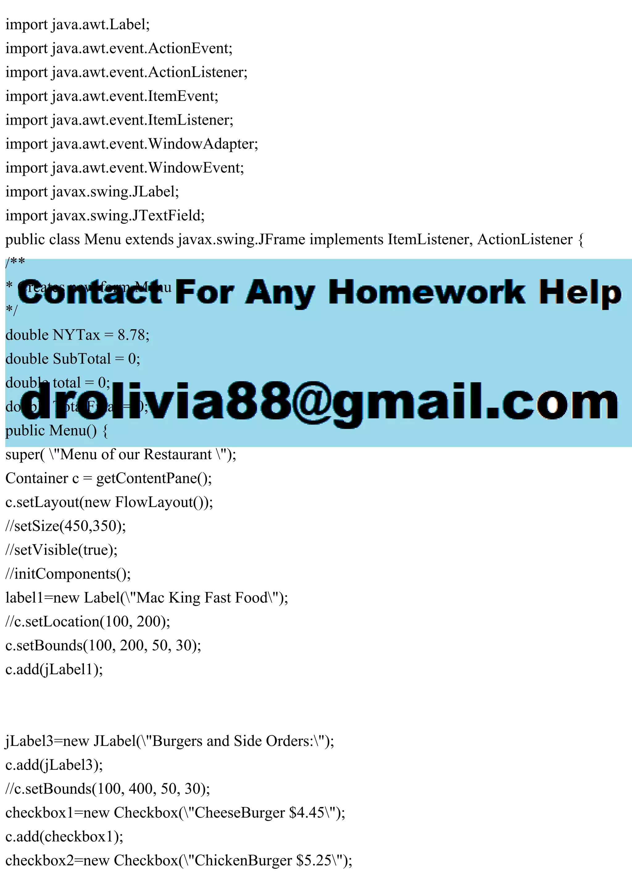 import java.awt.Label;
import java.awt.event.ActionEvent;
import java.awt.event.ActionListener;
import java.awt.event.ItemEvent;
import java.awt.event.ItemListener;
import java.awt.event.WindowAdapter;
import java.awt.event.WindowEvent;
import javax.swing.JLabel;
import javax.swing.JTextField;
public class Menu extends javax.swing.JFrame implements ItemListener, ActionListener {
/**
* Creates new form Menu
*/
double NYTax = 8.78;
double SubTotal = 0;
double total = 0;
double TotalFinal = 0;
public Menu() {
super( "Menu of our Restaurant ");
Container c = getContentPane();
c.setLayout(new FlowLayout());
//setSize(450,350);
//setVisible(true);
//initComponents();
label1=new Label("Mac King Fast Food");
//c.setLocation(100, 200);
c.setBounds(100, 200, 50, 30);
c.add(jLabel1);
jLabel3=new JLabel("Burgers and Side Orders:");
c.add(jLabel3);
//c.setBounds(100, 400, 50, 30);
checkbox1=new Checkbox("CheeseBurger $4.45");
c.add(checkbox1);
checkbox2=new Checkbox("ChickenBurger $5.25");
 