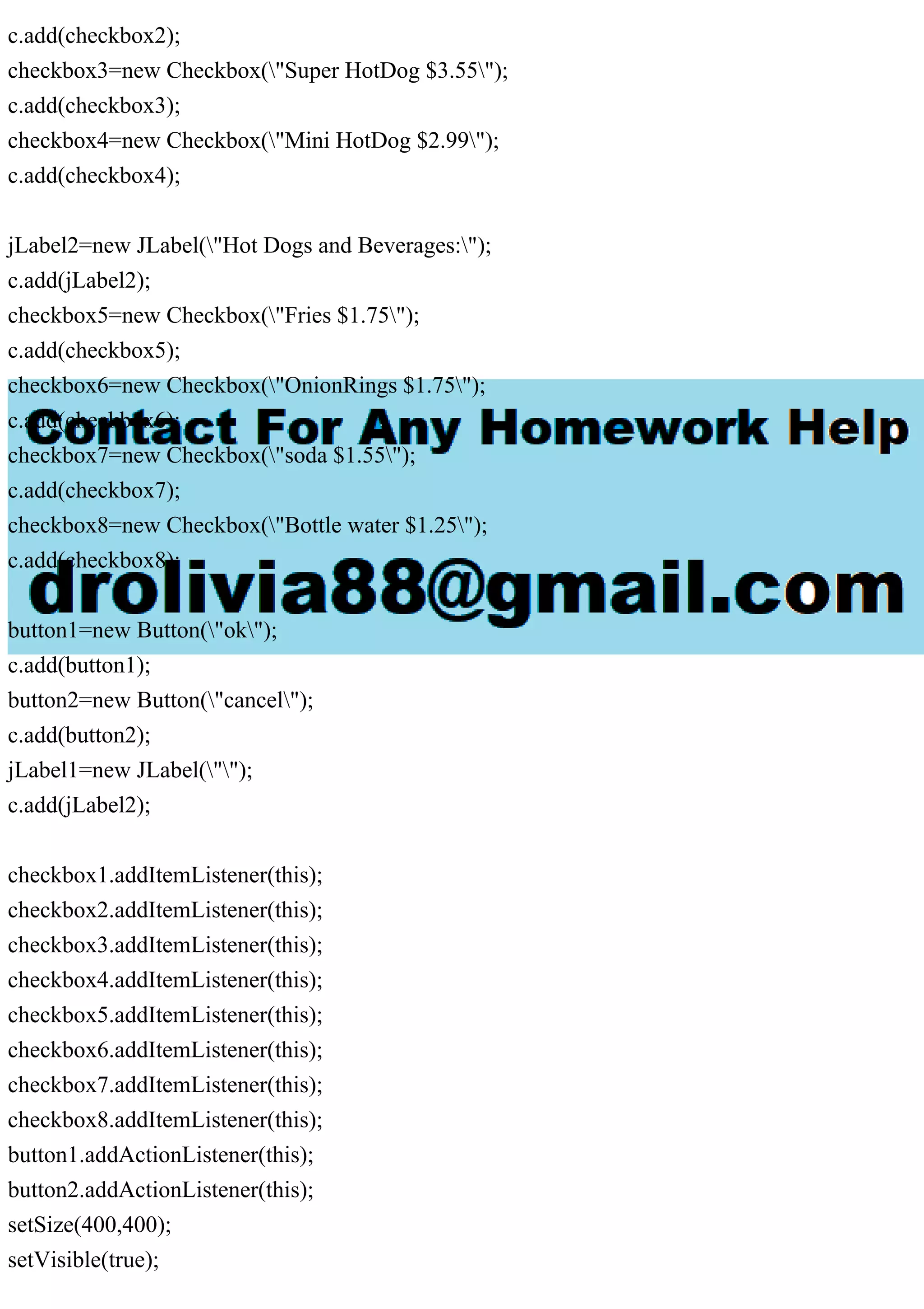 c.add(checkbox2);
checkbox3=new Checkbox("Super HotDog $3.55");
c.add(checkbox3);
checkbox4=new Checkbox("Mini HotDog $2.99");
c.add(checkbox4);
jLabel2=new JLabel("Hot Dogs and Beverages:");
c.add(jLabel2);
checkbox5=new Checkbox("Fries $1.75");
c.add(checkbox5);
checkbox6=new Checkbox("OnionRings $1.75");
c.add(checkbox6);
checkbox7=new Checkbox("soda $1.55");
c.add(checkbox7);
checkbox8=new Checkbox("Bottle water $1.25");
c.add(checkbox8);
button1=new Button("ok");
c.add(button1);
button2=new Button("cancel");
c.add(button2);
jLabel1=new JLabel("");
c.add(jLabel2);
checkbox1.addItemListener(this);
checkbox2.addItemListener(this);
checkbox3.addItemListener(this);
checkbox4.addItemListener(this);
checkbox5.addItemListener(this);
checkbox6.addItemListener(this);
checkbox7.addItemListener(this);
checkbox8.addItemListener(this);
button1.addActionListener(this);
button2.addActionListener(this);
setSize(400,400);
setVisible(true);
 