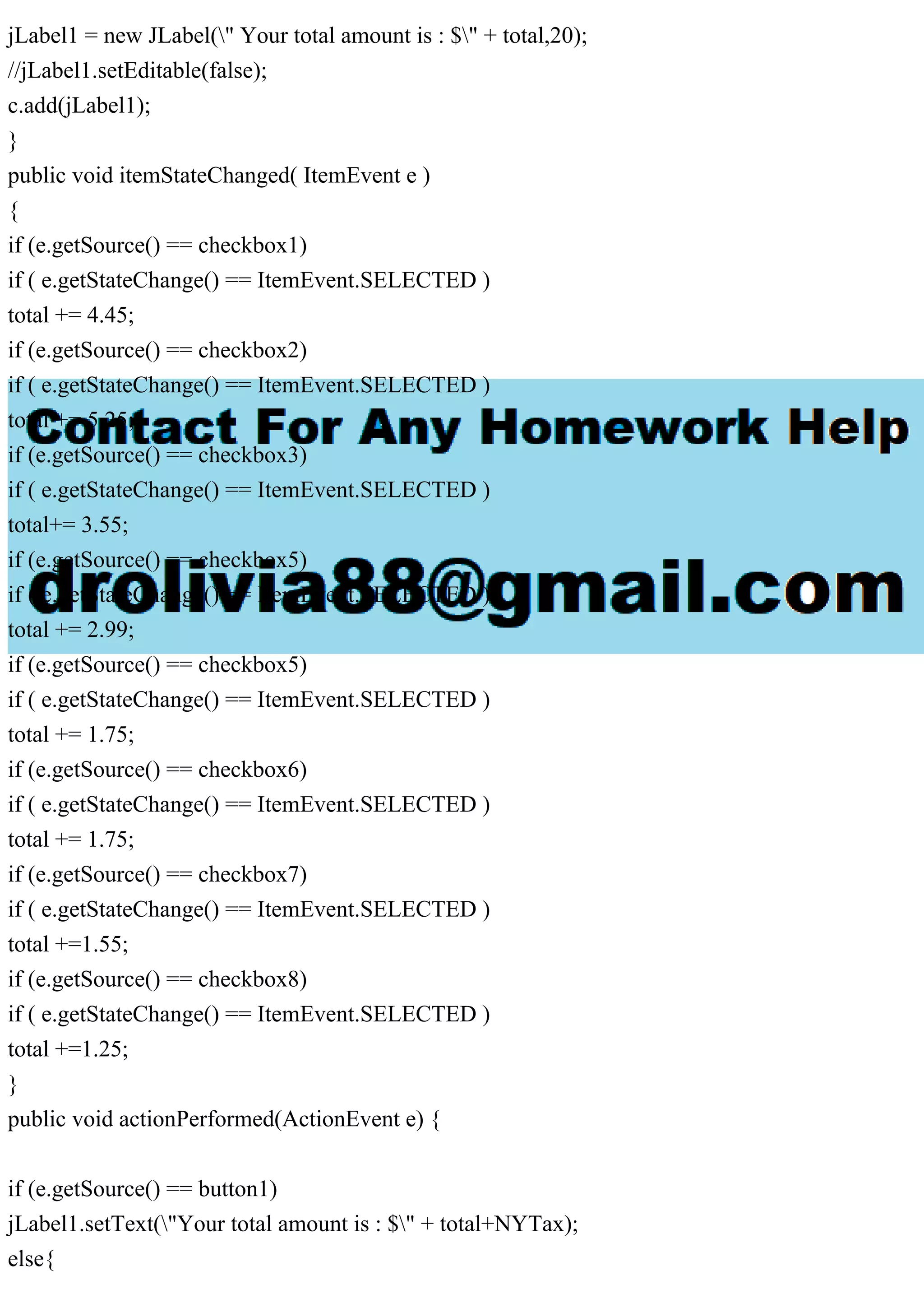 jLabel1 = new JLabel(" Your total amount is : $" + total,20);
//jLabel1.setEditable(false);
c.add(jLabel1);
}
public void itemStateChanged( ItemEvent e )
{
if (e.getSource() == checkbox1)
if ( e.getStateChange() == ItemEvent.SELECTED )
total += 4.45;
if (e.getSource() == checkbox2)
if ( e.getStateChange() == ItemEvent.SELECTED )
total += 5.25;
if (e.getSource() == checkbox3)
if ( e.getStateChange() == ItemEvent.SELECTED )
total+= 3.55;
if (e.getSource() == checkbox5)
if ( e.getStateChange() == ItemEvent.SELECTED )
total += 2.99;
if (e.getSource() == checkbox5)
if ( e.getStateChange() == ItemEvent.SELECTED )
total += 1.75;
if (e.getSource() == checkbox6)
if ( e.getStateChange() == ItemEvent.SELECTED )
total += 1.75;
if (e.getSource() == checkbox7)
if ( e.getStateChange() == ItemEvent.SELECTED )
total +=1.55;
if (e.getSource() == checkbox8)
if ( e.getStateChange() == ItemEvent.SELECTED )
total +=1.25;
}
public void actionPerformed(ActionEvent e) {
if (e.getSource() == button1)
jLabel1.setText("Your total amount is : $" + total+NYTax);
else{
 