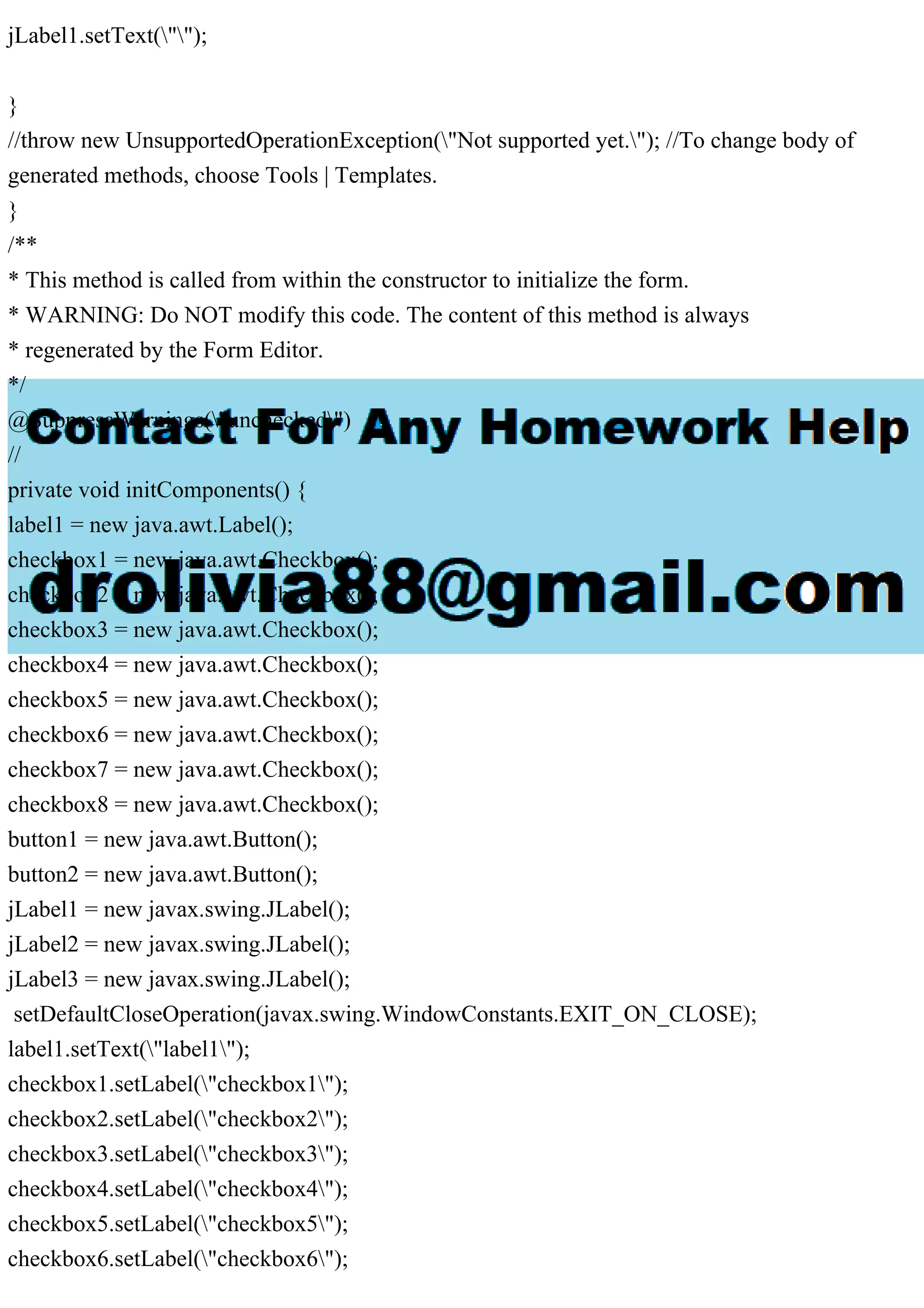 jLabel1.setText("");
}
//throw new UnsupportedOperationException("Not supported yet."); //To change body of
generated methods, choose Tools | Templates.
}
/**
* This method is called from within the constructor to initialize the form.
* WARNING: Do NOT modify this code. The content of this method is always
* regenerated by the Form Editor.
*/
@SuppressWarnings("unchecked")
//
private void initComponents() {
label1 = new java.awt.Label();
checkbox1 = new java.awt.Checkbox();
checkbox2 = new java.awt.Checkbox();
checkbox3 = new java.awt.Checkbox();
checkbox4 = new java.awt.Checkbox();
checkbox5 = new java.awt.Checkbox();
checkbox6 = new java.awt.Checkbox();
checkbox7 = new java.awt.Checkbox();
checkbox8 = new java.awt.Checkbox();
button1 = new java.awt.Button();
button2 = new java.awt.Button();
jLabel1 = new javax.swing.JLabel();
jLabel2 = new javax.swing.JLabel();
jLabel3 = new javax.swing.JLabel();
setDefaultCloseOperation(javax.swing.WindowConstants.EXIT_ON_CLOSE);
label1.setText("label1");
checkbox1.setLabel("checkbox1");
checkbox2.setLabel("checkbox2");
checkbox3.setLabel("checkbox3");
checkbox4.setLabel("checkbox4");
checkbox5.setLabel("checkbox5");
checkbox6.setLabel("checkbox6");
 