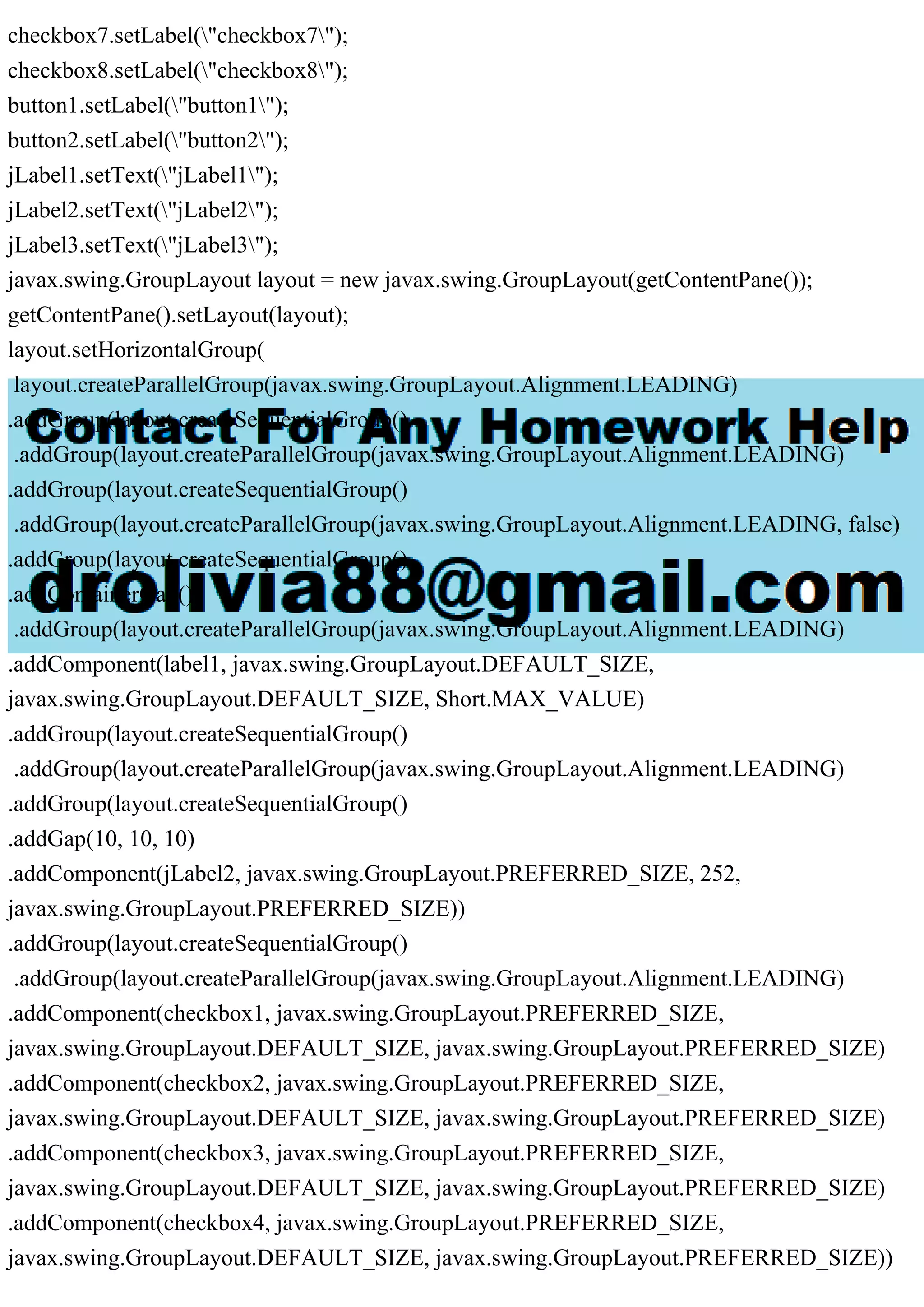 checkbox7.setLabel("checkbox7");
checkbox8.setLabel("checkbox8");
button1.setLabel("button1");
button2.setLabel("button2");
jLabel1.setText("jLabel1");
jLabel2.setText("jLabel2");
jLabel3.setText("jLabel3");
javax.swing.GroupLayout layout = new javax.swing.GroupLayout(getContentPane());
getContentPane().setLayout(layout);
layout.setHorizontalGroup(
layout.createParallelGroup(javax.swing.GroupLayout.Alignment.LEADING)
.addGroup(layout.createSequentialGroup()
.addGroup(layout.createParallelGroup(javax.swing.GroupLayout.Alignment.LEADING)
.addGroup(layout.createSequentialGroup()
.addGroup(layout.createParallelGroup(javax.swing.GroupLayout.Alignment.LEADING, false)
.addGroup(layout.createSequentialGroup()
.addContainerGap()
.addGroup(layout.createParallelGroup(javax.swing.GroupLayout.Alignment.LEADING)
.addComponent(label1, javax.swing.GroupLayout.DEFAULT_SIZE,
javax.swing.GroupLayout.DEFAULT_SIZE, Short.MAX_VALUE)
.addGroup(layout.createSequentialGroup()
.addGroup(layout.createParallelGroup(javax.swing.GroupLayout.Alignment.LEADING)
.addGroup(layout.createSequentialGroup()
.addGap(10, 10, 10)
.addComponent(jLabel2, javax.swing.GroupLayout.PREFERRED_SIZE, 252,
javax.swing.GroupLayout.PREFERRED_SIZE))
.addGroup(layout.createSequentialGroup()
.addGroup(layout.createParallelGroup(javax.swing.GroupLayout.Alignment.LEADING)
.addComponent(checkbox1, javax.swing.GroupLayout.PREFERRED_SIZE,
javax.swing.GroupLayout.DEFAULT_SIZE, javax.swing.GroupLayout.PREFERRED_SIZE)
.addComponent(checkbox2, javax.swing.GroupLayout.PREFERRED_SIZE,
javax.swing.GroupLayout.DEFAULT_SIZE, javax.swing.GroupLayout.PREFERRED_SIZE)
.addComponent(checkbox3, javax.swing.GroupLayout.PREFERRED_SIZE,
javax.swing.GroupLayout.DEFAULT_SIZE, javax.swing.GroupLayout.PREFERRED_SIZE)
.addComponent(checkbox4, javax.swing.GroupLayout.PREFERRED_SIZE,
javax.swing.GroupLayout.DEFAULT_SIZE, javax.swing.GroupLayout.PREFERRED_SIZE))
 