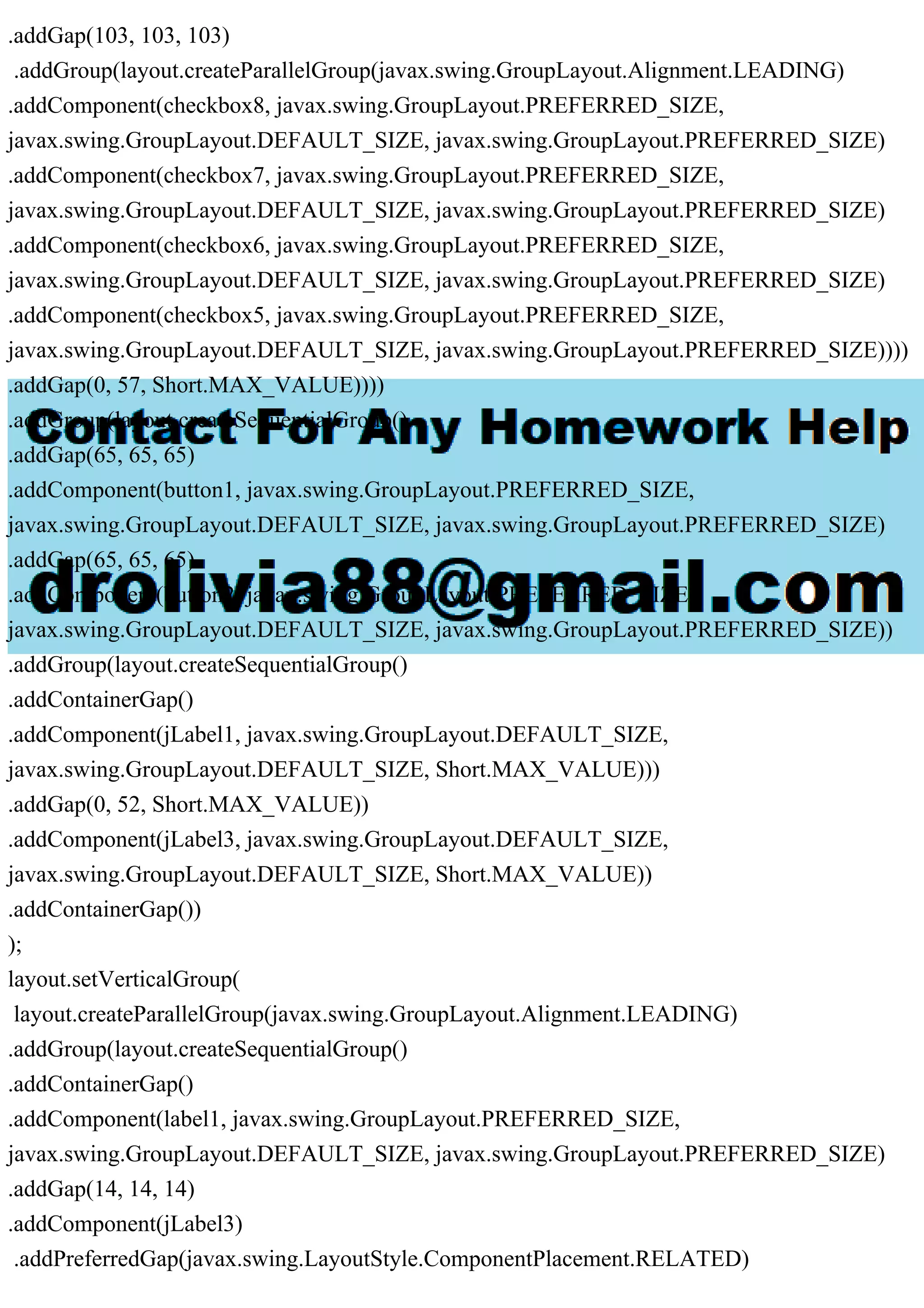 .addGap(103, 103, 103)
.addGroup(layout.createParallelGroup(javax.swing.GroupLayout.Alignment.LEADING)
.addComponent(checkbox8, javax.swing.GroupLayout.PREFERRED_SIZE,
javax.swing.GroupLayout.DEFAULT_SIZE, javax.swing.GroupLayout.PREFERRED_SIZE)
.addComponent(checkbox7, javax.swing.GroupLayout.PREFERRED_SIZE,
javax.swing.GroupLayout.DEFAULT_SIZE, javax.swing.GroupLayout.PREFERRED_SIZE)
.addComponent(checkbox6, javax.swing.GroupLayout.PREFERRED_SIZE,
javax.swing.GroupLayout.DEFAULT_SIZE, javax.swing.GroupLayout.PREFERRED_SIZE)
.addComponent(checkbox5, javax.swing.GroupLayout.PREFERRED_SIZE,
javax.swing.GroupLayout.DEFAULT_SIZE, javax.swing.GroupLayout.PREFERRED_SIZE))))
.addGap(0, 57, Short.MAX_VALUE))))
.addGroup(layout.createSequentialGroup()
.addGap(65, 65, 65)
.addComponent(button1, javax.swing.GroupLayout.PREFERRED_SIZE,
javax.swing.GroupLayout.DEFAULT_SIZE, javax.swing.GroupLayout.PREFERRED_SIZE)
.addGap(65, 65, 65)
.addComponent(button2, javax.swing.GroupLayout.PREFERRED_SIZE,
javax.swing.GroupLayout.DEFAULT_SIZE, javax.swing.GroupLayout.PREFERRED_SIZE))
.addGroup(layout.createSequentialGroup()
.addContainerGap()
.addComponent(jLabel1, javax.swing.GroupLayout.DEFAULT_SIZE,
javax.swing.GroupLayout.DEFAULT_SIZE, Short.MAX_VALUE)))
.addGap(0, 52, Short.MAX_VALUE))
.addComponent(jLabel3, javax.swing.GroupLayout.DEFAULT_SIZE,
javax.swing.GroupLayout.DEFAULT_SIZE, Short.MAX_VALUE))
.addContainerGap())
);
layout.setVerticalGroup(
layout.createParallelGroup(javax.swing.GroupLayout.Alignment.LEADING)
.addGroup(layout.createSequentialGroup()
.addContainerGap()
.addComponent(label1, javax.swing.GroupLayout.PREFERRED_SIZE,
javax.swing.GroupLayout.DEFAULT_SIZE, javax.swing.GroupLayout.PREFERRED_SIZE)
.addGap(14, 14, 14)
.addComponent(jLabel3)
.addPreferredGap(javax.swing.LayoutStyle.ComponentPlacement.RELATED)
 